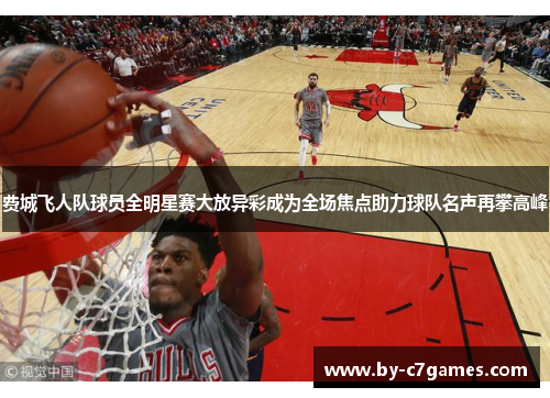 费城飞人队球员全明星赛大放异彩成为全场焦点助力球队名声再攀高峰