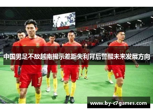 中国男足不敌越南揭示差距失利背后警醒未来发展方向