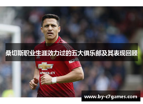 桑切斯职业生涯效力过的五大俱乐部及其表现回顾