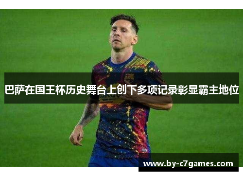 巴萨在国王杯历史舞台上创下多项记录彰显霸主地位