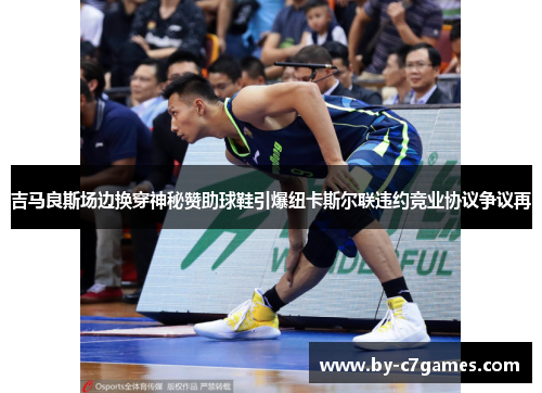 吉马良斯场边换穿神秘赞助球鞋引爆纽卡斯尔联违约竞业协议争议再