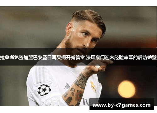 拉莫斯免签加盟巴黎圣日耳曼揭开新篇章 法国豪门迎来经验丰富的后防铁壁